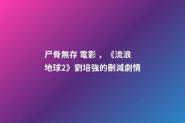 尸骨無存 電影，《流浪地球2》劉培強的刪減劇情-第1張-觀點-玄機派